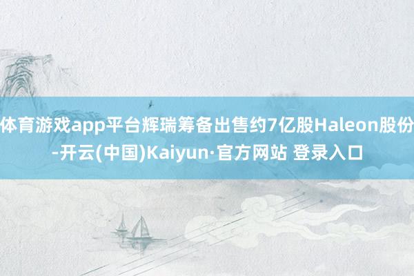 体育游戏app平台辉瑞筹备出售约7亿股Haleon股份-开云(中国)Kaiyun·官方网站 登录入口