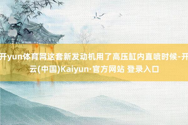 开yun体育网这套新发动机用了高压缸内直喷时候-开云(中国)Kaiyun·官方网站 登录入口