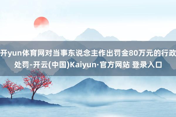 开yun体育网对当事东说念主作出罚金80万元的行政处罚-开云(中国)Kaiyun·官方网站 登录入口