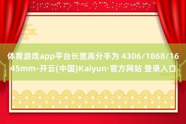 体育游戏app平台长宽高分手为 4306/1868/1645mm-开云(中国)Kaiyun·官方网站 登录入口