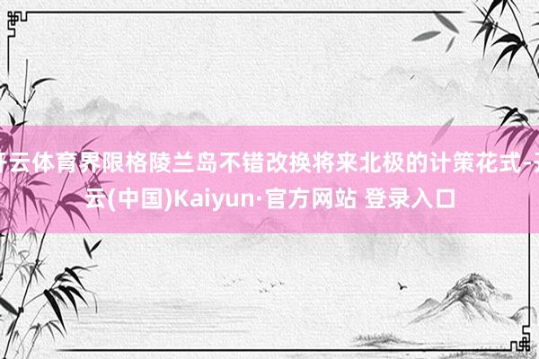 开云体育界限格陵兰岛不错改换将来北极的计策花式-开云(中国)Kaiyun·官方网站 登录入口