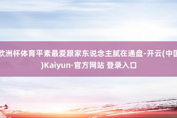 欧洲杯体育平素最爱跟家东说念主腻在通盘-开云(中国)Kaiyun·官方网站 登录入口