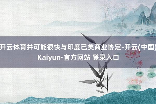 开云体育并可能很快与印度已矣商业协定-开云(中国)Kaiyun·官方网站 登录入口