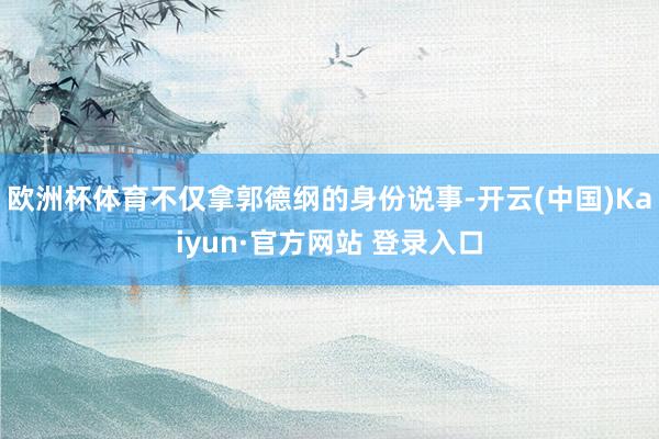 欧洲杯体育不仅拿郭德纲的身份说事-开云(中国)Kaiyun·官方网站 登录入口