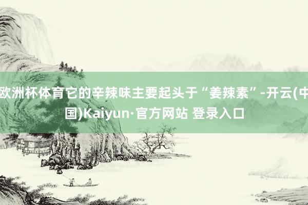 欧洲杯体育它的辛辣味主要起头于“姜辣素”-开云(中国)Kaiyun·官方网站 登录入口