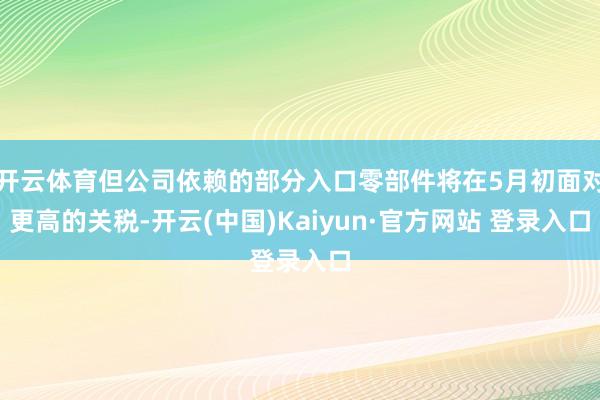 开云体育但公司依赖的部分入口零部件将在5月初面对更高的关税-开云(中国)Kaiyun·官方网站 登录入口