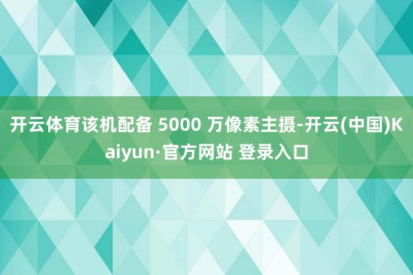 开云体育该机配备 5000 万像素主摄-开云(中国)Kaiyun·官方网站 登录入口