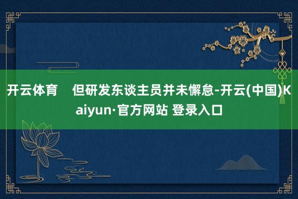 开云体育    但研发东谈主员并未懈怠-开云(中国)Kaiyun·官方网站 登录入口