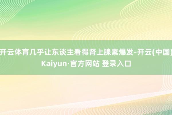 开云体育几乎让东谈主看得肾上腺素爆发-开云(中国)Kaiyun·官方网站 登录入口