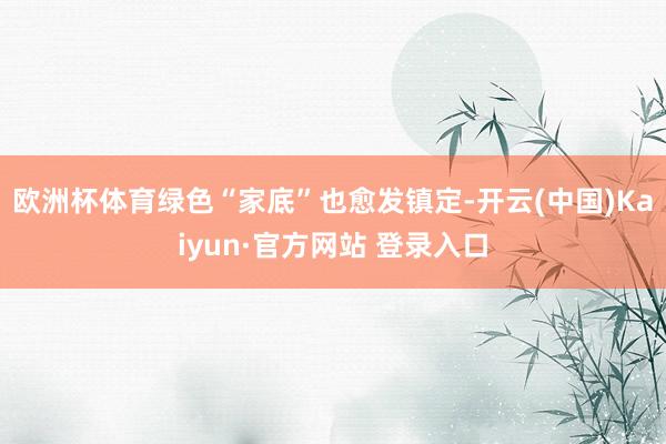 欧洲杯体育绿色“家底”也愈发镇定-开云(中国)Kaiyun·官方网站 登录入口