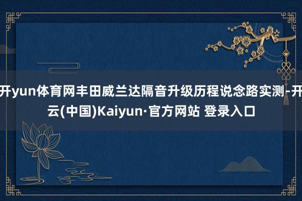 开yun体育网丰田威兰达隔音升级历程说念路实测-开云(中国)Kaiyun·官方网站 登录入口