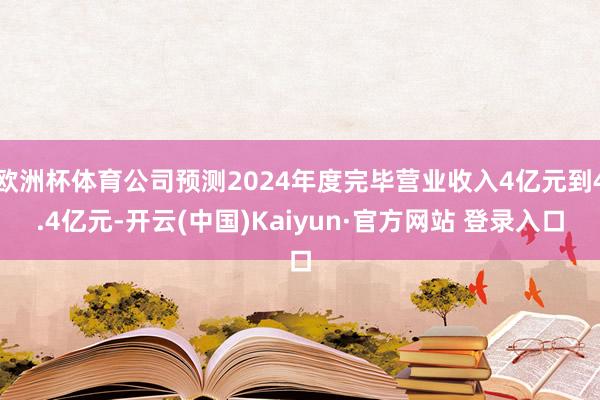 欧洲杯体育公司预测2024年度完毕营业收入4亿元到4.4亿元-开云(中国)Kaiyun·官方网站 登录入口