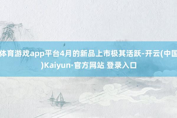 体育游戏app平台4月的新品上市极其活跃-开云(中国)Kaiyun·官方网站 登录入口