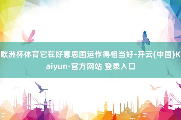 欧洲杯体育它在好意思国运作得相当好-开云(中国)Kaiyun·官方网站 登录入口