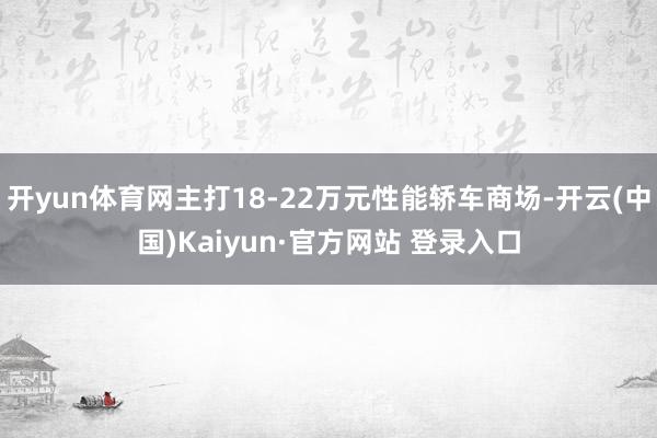 开yun体育网主打18-22万元性能轿车商场-开云(中国)Kaiyun·官方网站 登录入口