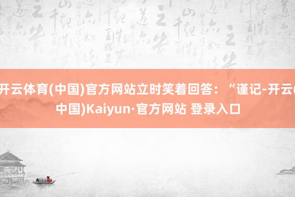 开云体育(中国)官方网站立时笑着回答：“谨记-开云(中国)Kaiyun·官方网站 登录入口