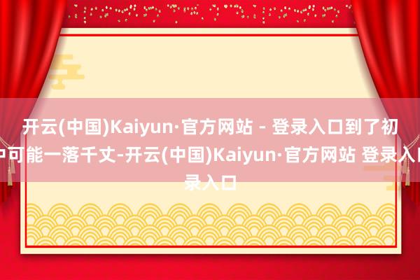 开云(中国)Kaiyun·官方网站 - 登录入口到了初中可能一落千丈-开云(中国)Kaiyun·官方网站 登录入口
