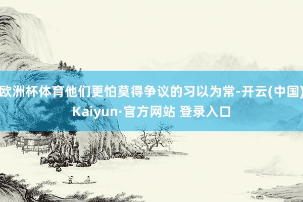 欧洲杯体育他们更怕莫得争议的习以为常-开云(中国)Kaiyun·官方网站 登录入口