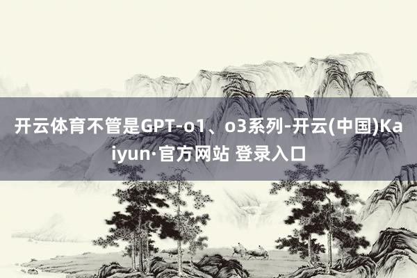 开云体育不管是GPT-o1、o3系列-开云(中国)Kaiyun·官方网站 登录入口