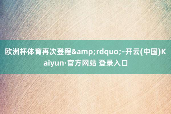 欧洲杯体育再次登程&rdquo;-开云(中国)Kaiyun·官方网站 登录入口