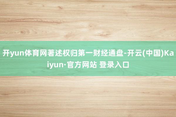 开yun体育网著述权归第一财经通盘-开云(中国)Kaiyun·官方网站 登录入口