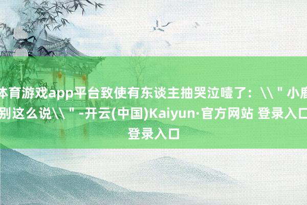 体育游戏app平台致使有东谈主抽哭泣噎了：\＂小鹿别这么说\＂-开云(中国)Kaiyun·官方网站 登录入口