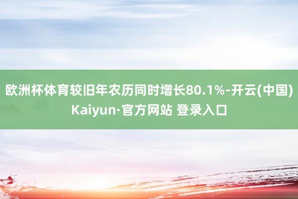 欧洲杯体育较旧年农历同时增长80.1%-开云(中国)Kaiyun·官方网站 登录入口