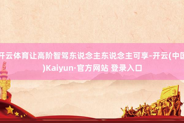 开云体育让高阶智驾东说念主东说念主可享-开云(中国)Kaiyun·官方网站 登录入口