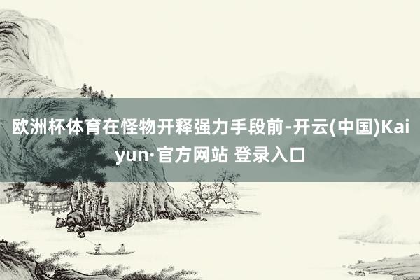 欧洲杯体育在怪物开释强力手段前-开云(中国)Kaiyun·官方网站 登录入口
