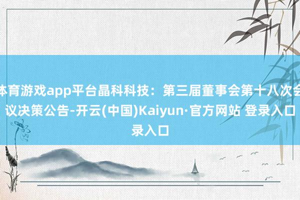 体育游戏app平台晶科科技：第三届董事会第十八次会议决策公告-开云(中国)Kaiyun·官方网站 登录入口