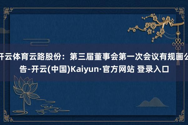 开云体育云路股份：第三届董事会第一次会议有规画公告-开云(中国)Kaiyun·官方网站 登录入口