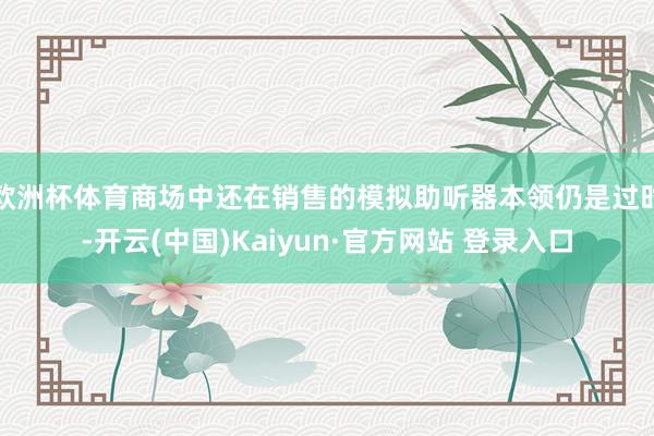 欧洲杯体育商场中还在销售的模拟助听器本领仍是过时-开云(中国)Kaiyun·官方网站 登录入口