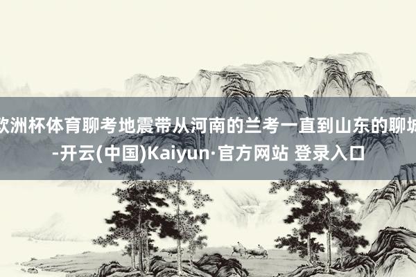 欧洲杯体育聊考地震带从河南的兰考一直到山东的聊城-开云(中国)Kaiyun·官方网站 登录入口