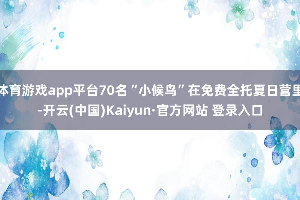 体育游戏app平台70名“小候鸟”在免费全托夏日营里-开云(中国)Kaiyun·官方网站 登录入口