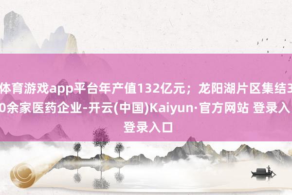 体育游戏app平台年产值132亿元；龙阳湖片区集结300余家医药企业-开云(中国)Kaiyun·官方网站 登录入口