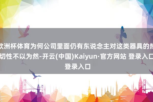欧洲杯体育为何公司里面仍有东说念主对这类器具的热切性不以为然-开云(中国)Kaiyun·官方网站 登录入口