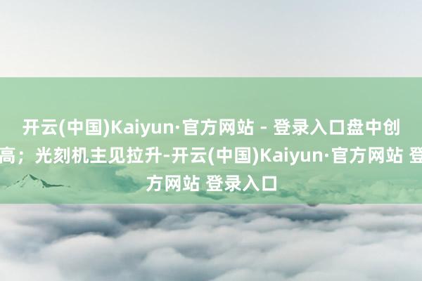 开云(中国)Kaiyun·官方网站 - 登录入口盘中创历史新高；光刻机主见拉升-开云(中国)Kaiyun·官方网站 登录入口
