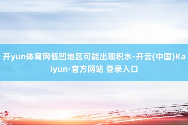 开yun体育网低凹地区可能出现积水-开云(中国)Kaiyun·官方网站 登录入口