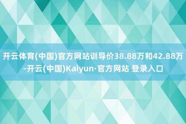 开云体育(中国)官方网站训导价38.88万和42.88万-开云(中国)Kaiyun·官方网站 登录入口