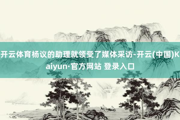 开云体育杨议的助理就领受了媒体采访-开云(中国)Kaiyun·官方网站 登录入口