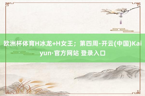 欧洲杯体育H冰龙+H女王；第四周-开云(中国)Kaiyun·官方网站 登录入口
