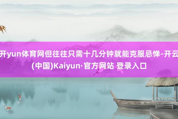 开yun体育网但往往只需十几分钟就能克服忌惮-开云(中国)Kaiyun·官方网站 登录入口