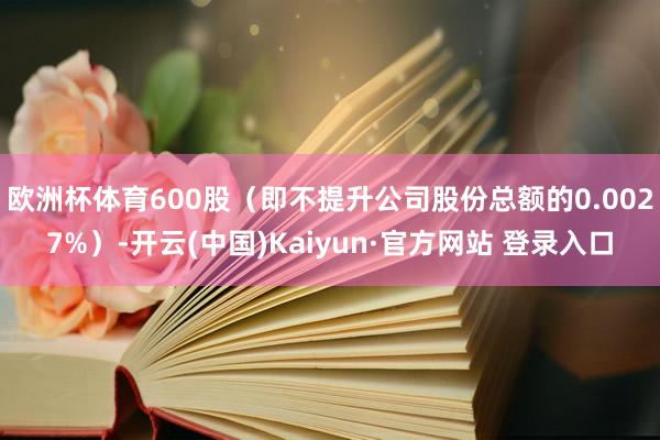 欧洲杯体育600股（即不提升公司股份总额的0.0027%）-开云(中国)Kaiyun·官方网站 登录入口