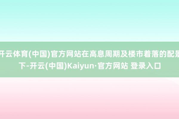 开云体育(中国)官方网站在高息周期及楼市着落的配景下-开云(中国)Kaiyun·官方网站 登录入口