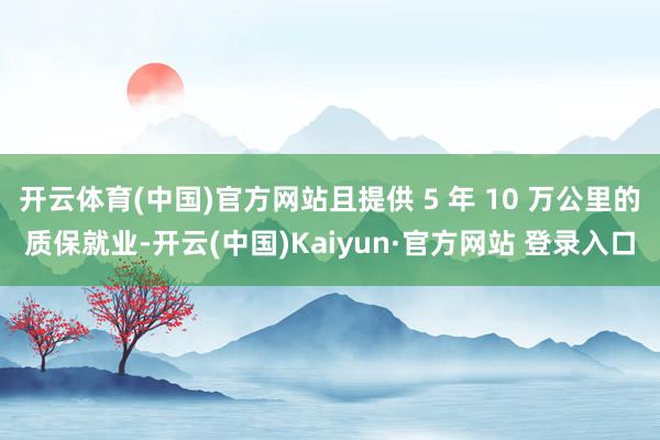 开云体育(中国)官方网站且提供 5 年 10 万公里的质保就业-开云(中国)Kaiyun·官方网站 登录入口