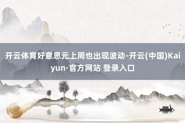 开云体育好意思元上周也出现波动-开云(中国)Kaiyun·官方网站 登录入口
