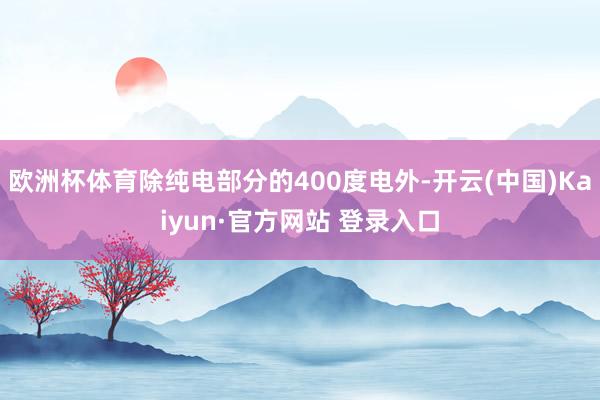 欧洲杯体育除纯电部分的400度电外-开云(中国)Kaiyun·官方网站 登录入口