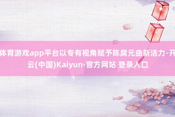 体育游戏app平台以专有视角赋予陈腐元曲新活力-开云(中国)Kaiyun·官方网站 登录入口