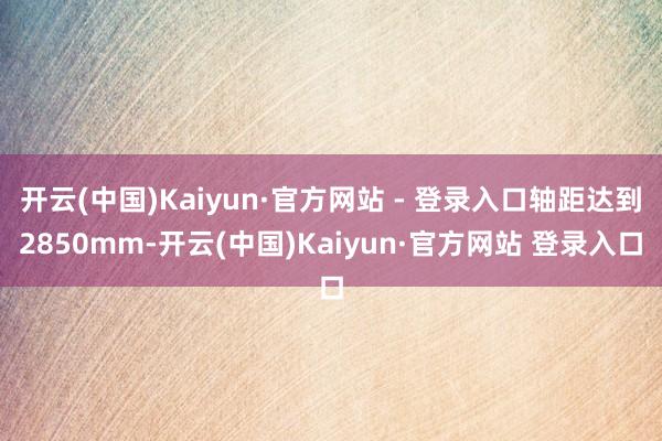 开云(中国)Kaiyun·官方网站 - 登录入口轴距达到2850mm-开云(中国)Kaiyun·官方网站 登录入口