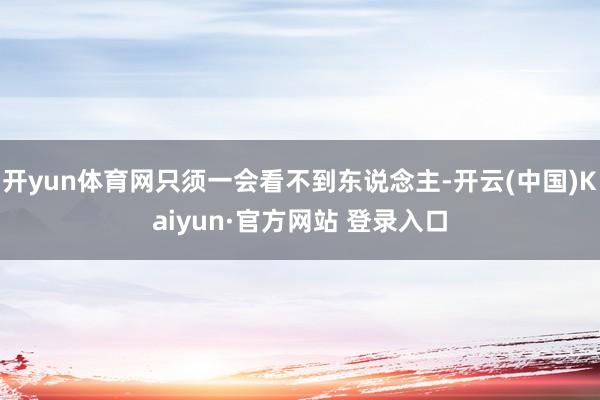 开yun体育网只须一会看不到东说念主-开云(中国)Kaiyun·官方网站 登录入口